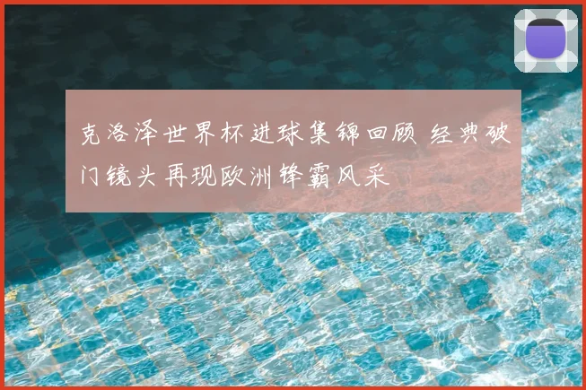 克洛泽世界杯进球集锦回顾 经典破门镜头再现欧洲锋霸风采