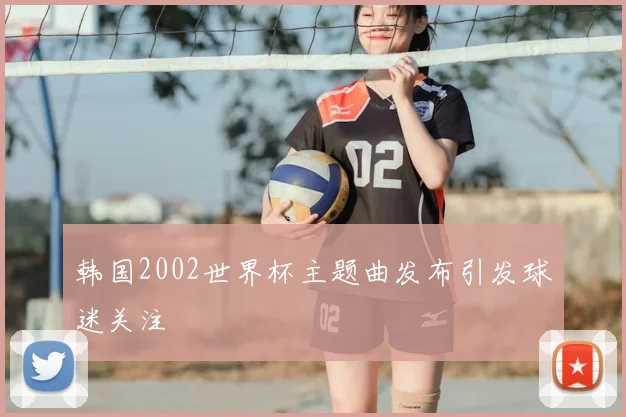 韩国2002世界杯主题曲发布引发球迷关注
