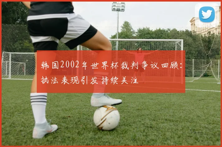 韩国2002年世界杯裁判争议回顾:执法表现引发持续关注