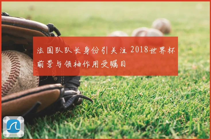 法国队队长身份引关注 2018世界杯前景与领袖作用受瞩目