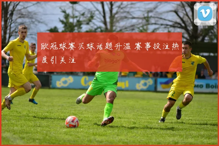欧冠球赛买球话题升温 赛事投注热度引关注