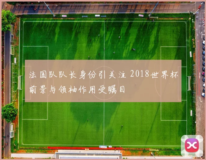 法国队队长身份引关注 2018世界杯前景与领袖作用受瞩目