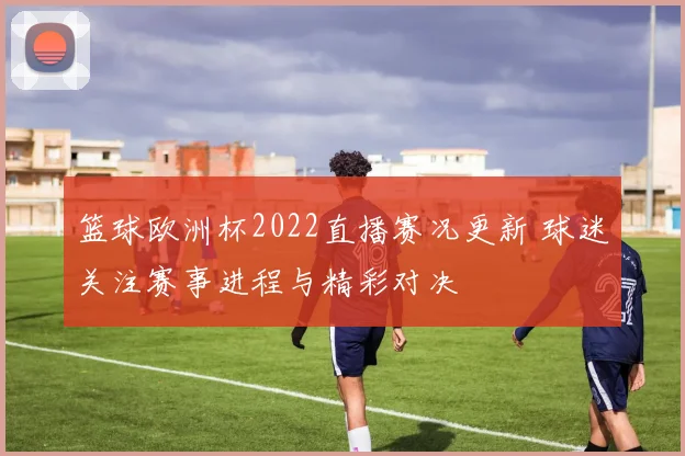 篮球欧洲杯2022直播赛况更新 球迷关注赛事进程与精彩对决