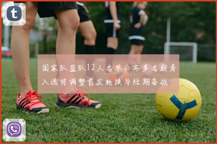 国家队蓝队12人名单公布多名新秀入选将调整首发轮换与短期备战