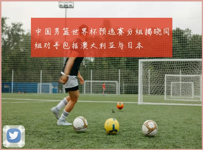 中国男篮世界杯预选赛分组揭晓同组对手包括澳大利亚与日本