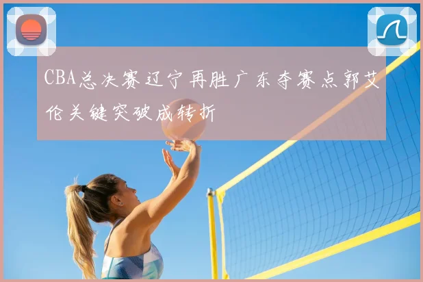 CBA总决赛辽宁再胜广东夺赛点郭艾伦关键突破成转折