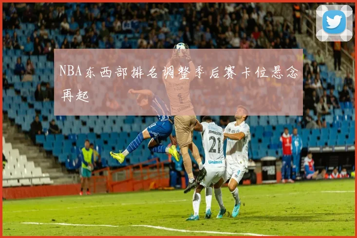 NBA东西部排名调整季后赛卡位悬念再起