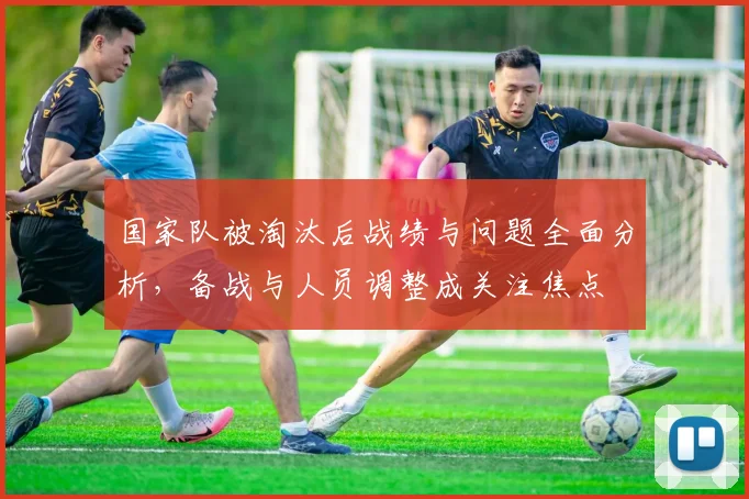 国家队被淘汰后战绩与问题全面分析，备战与人员调整成关注焦点