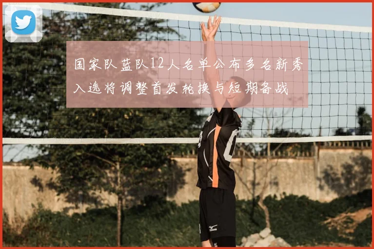 国家队蓝队12人名单公布多名新秀入选将调整首发轮换与短期备战