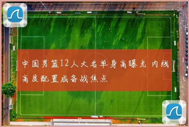 中国男篮12人大名单身高曝光 内线高度配置成备战焦点