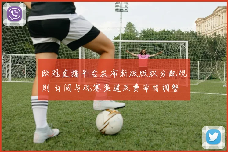 欧冠直播平台发布新版版权分配规则 订阅与观赛渠道及费率将调整