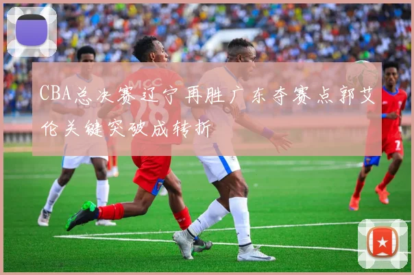 CBA总决赛辽宁再胜广东夺赛点郭艾伦关键突破成转折