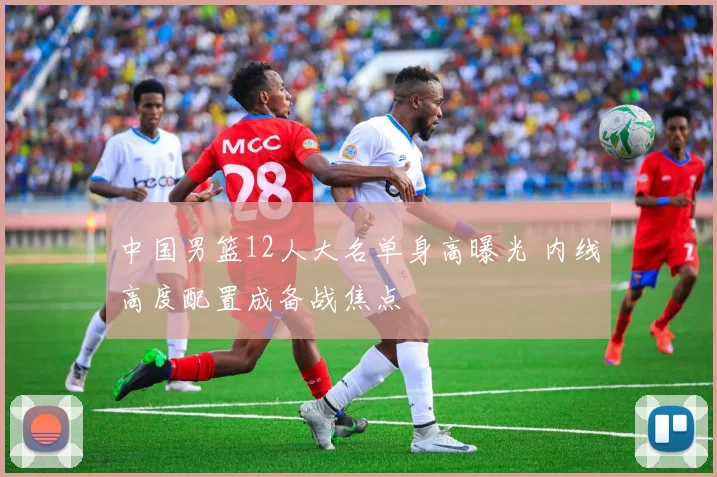 中国男篮12人大名单身高曝光 内线高度配置成备战焦点