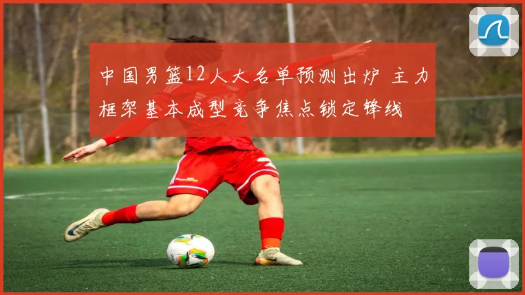 中国男篮12人大名单预测出炉 主力框架基本成型竞争焦点锁定锋线