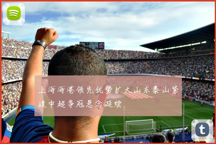 上海海港领先优势扩大山东泰山紧追中超争冠悬念延续