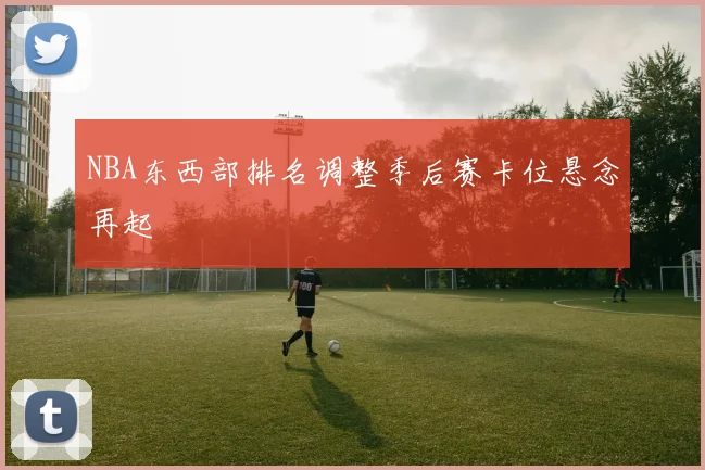 NBA东西部排名调整季后赛卡位悬念再起