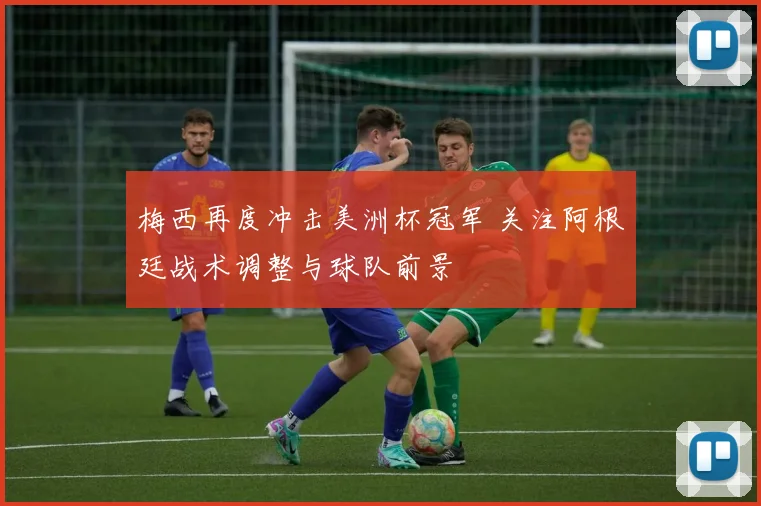 梅西再度冲击美洲杯冠军 关注阿根廷战术调整与球队前景