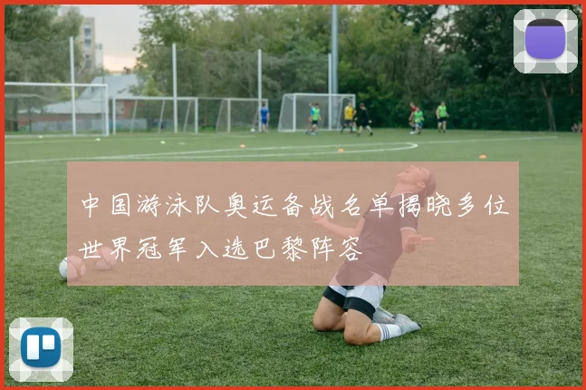 中国游泳队奥运备战名单揭晓多位世界冠军入选巴黎阵容
