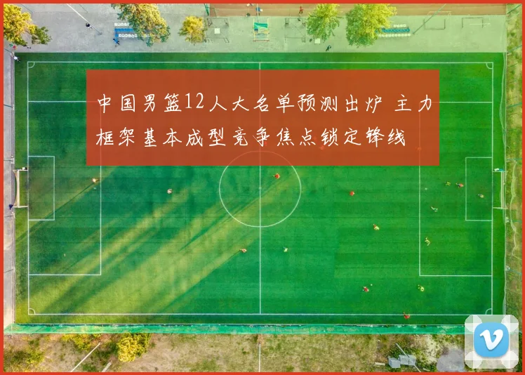 中国男篮12人大名单预测出炉 主力框架基本成型竞争焦点锁定锋线