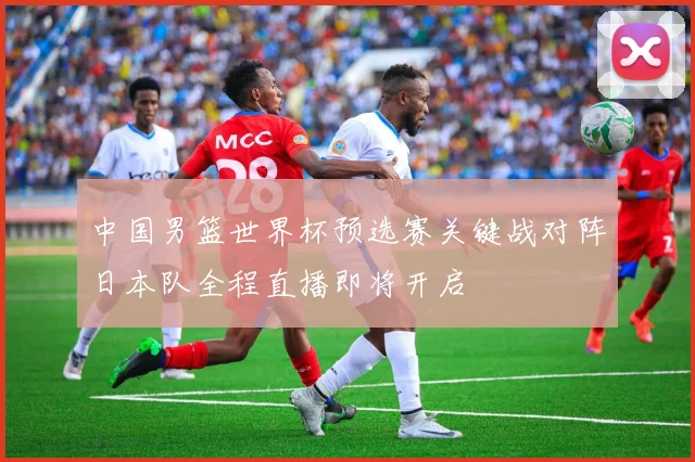 中国男篮世界杯预选赛关键战对阵日本队全程直播即将开启